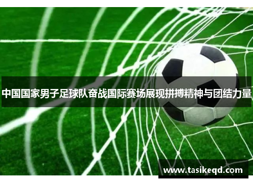 中国国家男子足球队奋战国际赛场展现拼搏精神与团结力量