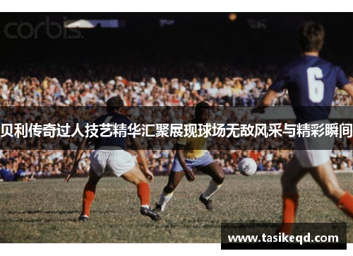 贝利传奇过人技艺精华汇聚展现球场无敌风采与精彩瞬间