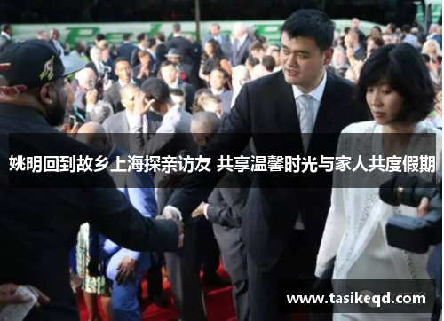姚明回到故乡上海探亲访友 共享温馨时光与家人共度假期