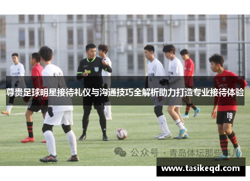 尊贵足球明星接待礼仪与沟通技巧全解析助力打造专业接待体验