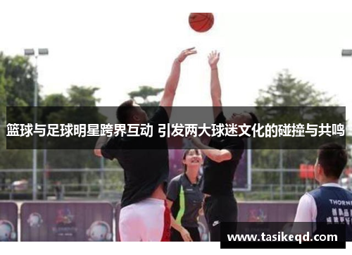 篮球与足球明星跨界互动 引发两大球迷文化的碰撞与共鸣