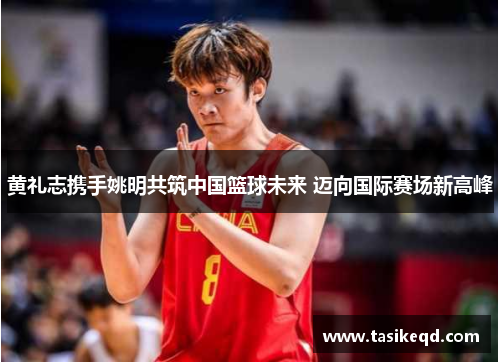 黄礼志携手姚明共筑中国篮球未来 迈向国际赛场新高峰