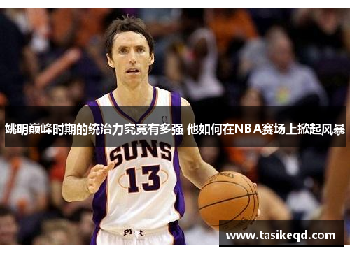 姚明巅峰时期的统治力究竟有多强 他如何在NBA赛场上掀起风暴