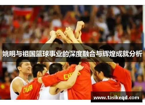 姚明与祖国篮球事业的深度融合与辉煌成就分析