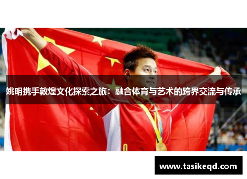 姚明携手敦煌文化探索之旅：融合体育与艺术的跨界交流与传承