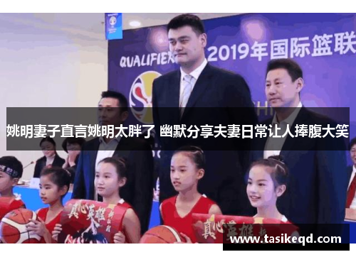 姚明妻子直言姚明太胖了 幽默分享夫妻日常让人捧腹大笑