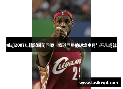姚明2007年精彩瞬间回顾：篮球巨星的辉煌岁月与不凡成就
