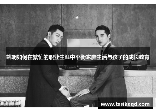 姚明如何在繁忙的职业生涯中平衡家庭生活与孩子的成长教育
