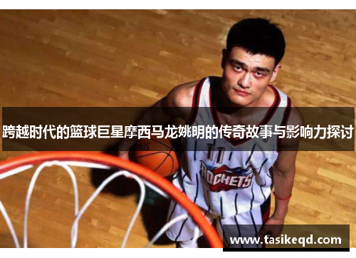 跨越时代的篮球巨星摩西马龙姚明的传奇故事与影响力探讨