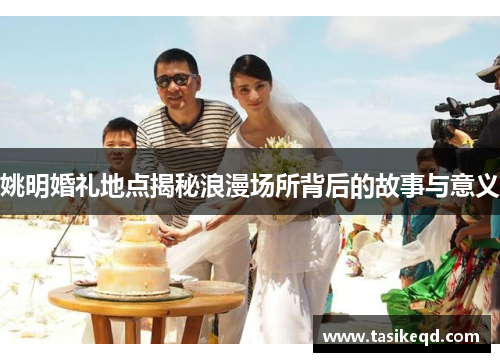 姚明婚礼地点揭秘浪漫场所背后的故事与意义
