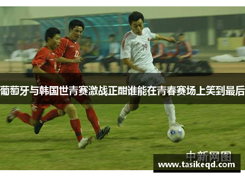 葡萄牙与韩国世青赛激战正酣谁能在青春赛场上笑到最后